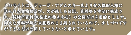 このサイトは、ジョージ・アダムスキー氏より父久保田八郎に送られた書簡類及び、父が残した日記、資料等を中心に構成され、純粋に資料(未発表の物も含む)の公開だけを目的とします。膨大な資料が殆ど未整理のまま残されているので、少しづつですができるだけ公開していきたいと考えています。